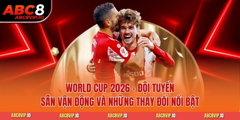 World Cup 2026 - Đội Tuyển Sân Vận Động Và Những Thay Đổi Nổi Bật